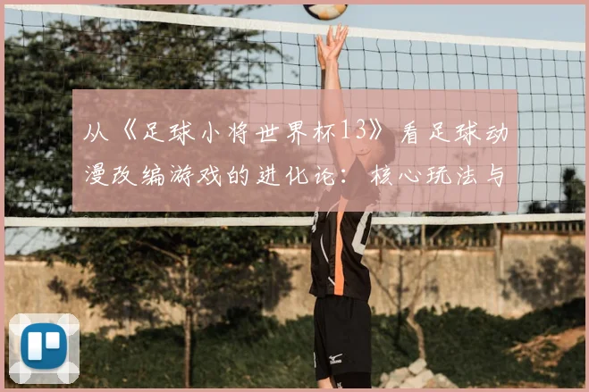 从《足球小将世界杯13》看足球动漫改编游戏的进化论:核心玩法与IP还原度平衡
