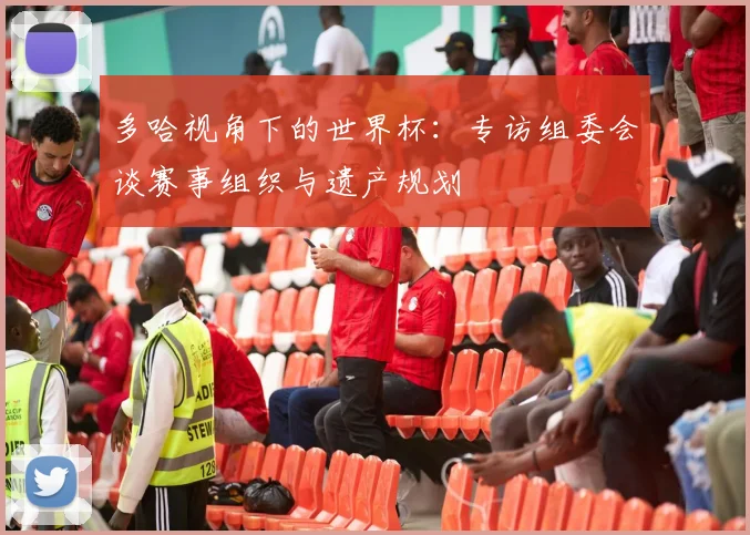 多哈视角下的世界杯：专访组委会谈赛事组织与遗产规划