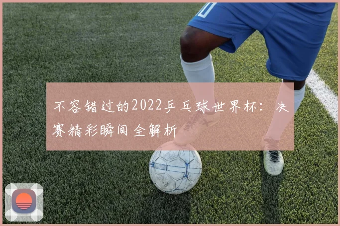 不容错过的2022乒乓球世界杯：决赛精彩瞬间全解析