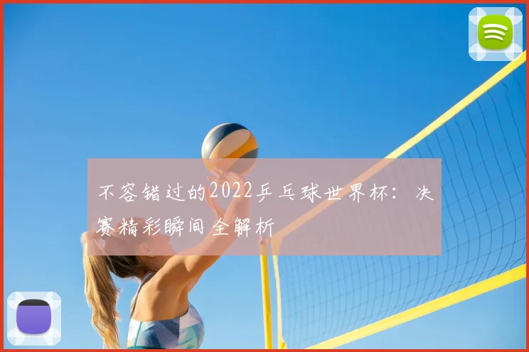 不容错过的2022乒乓球世界杯：决赛精彩瞬间全解析