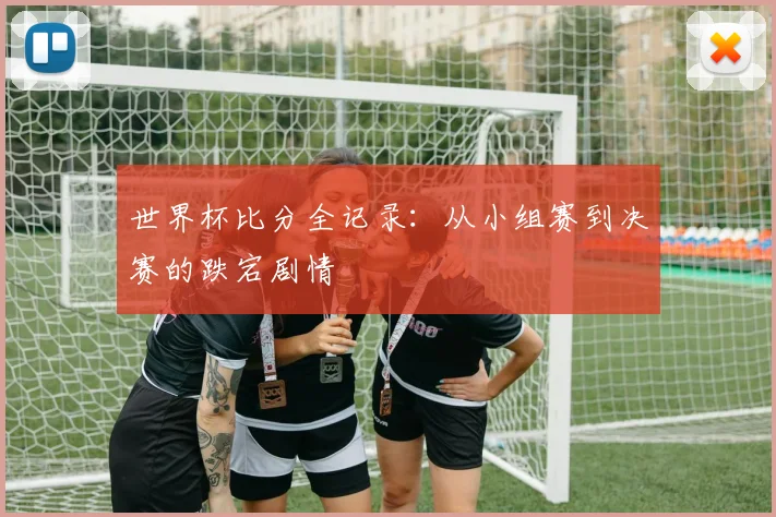 世界杯比分全记录：从小组赛到决赛的跌宕剧情