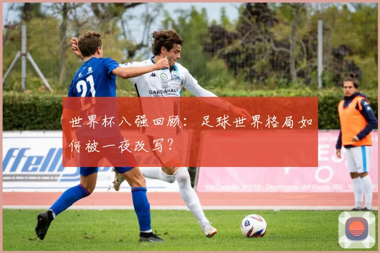 世界杯八强回顾:足球世界格局如何被一夜改写?