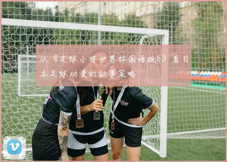 从《足球小将世界杯国语版6》看日本足球动漫的叙事策略