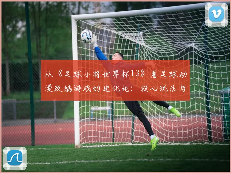 从《足球小将世界杯13》看足球动漫改编游戏的进化论:核心玩法与IP还原度平衡