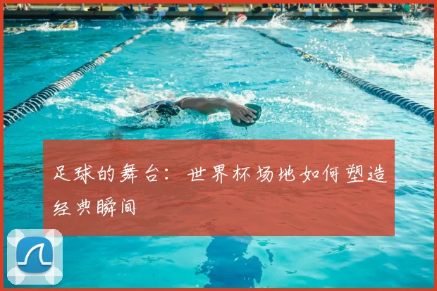足球的舞台：世界杯场地如何塑造经典瞬间