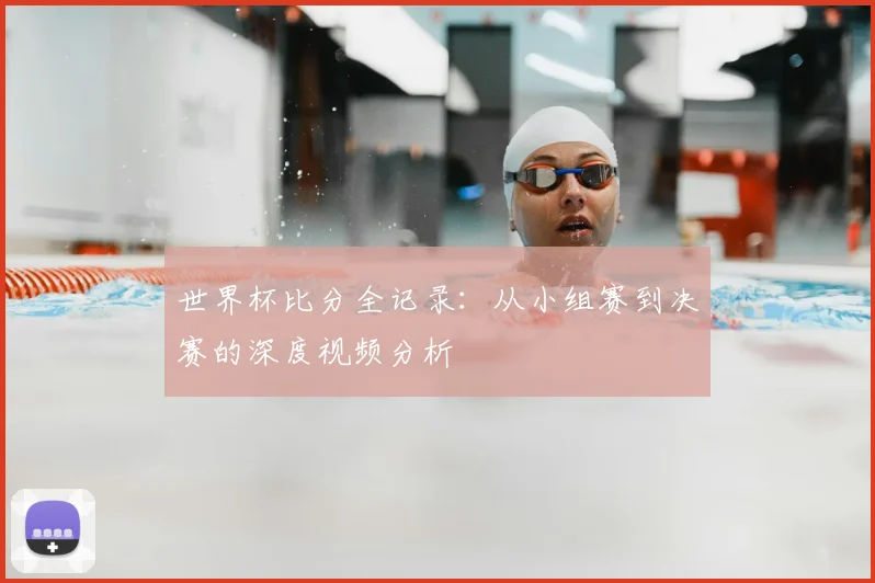 世界杯比分全记录：从小组赛到决赛的深度视频分析
