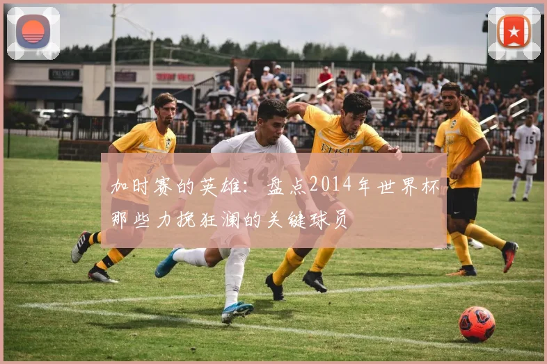 加时赛的英雄：盘点2014年世界杯那些力挽狂澜的关键球员
