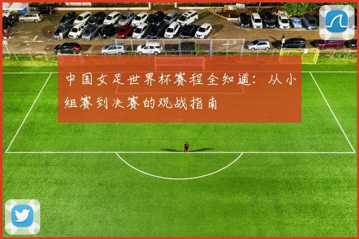 中国女足世界杯赛程全知道：从小组赛到决赛的观战指南